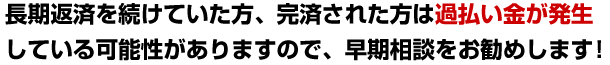 長期返済を続けていた方、完済された方は過払い金が発生している可能性がありますので、早期相談をお勧めします！