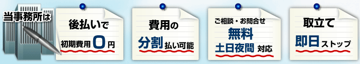 当事務所は、後払いで初期費用０円、費用の分割払い可能、ご相談無料、土日夜間対応、取立て即日ストップ